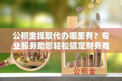 临河公积金提取代办哪里有？专业服务助您轻松搞定财务难题