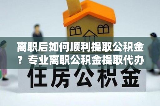 临河离职后如何顺利提取公积金？专业离职公积金提取代办服务指南