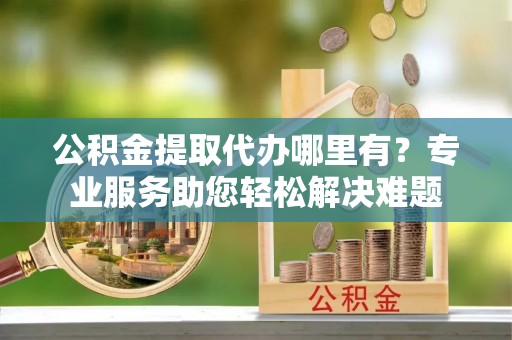 临河公积金提取代办哪里有？专业服务助您轻松解决难题